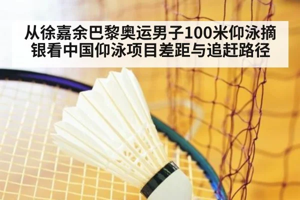 从徐嘉余巴黎奥运男子100米仰泳摘银看中国仰泳项目差距与追赶路径